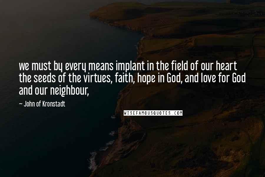 John Of Kronstadt Quotes: we must by every means implant in the field of our heart the seeds of the virtues, faith, hope in God, and love for God and our neighbour,