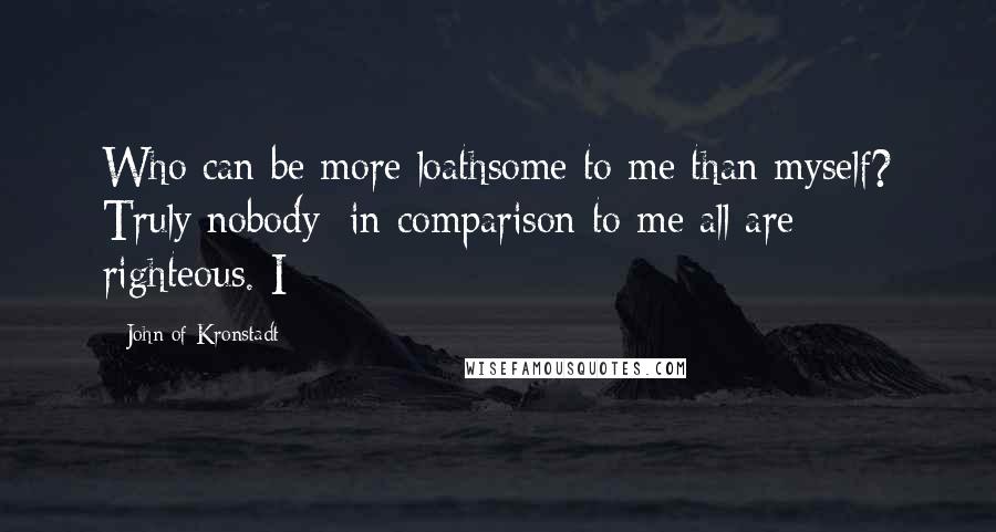 John Of Kronstadt Quotes: Who can be more loathsome to me than myself? Truly nobody; in comparison to me all are righteous. I