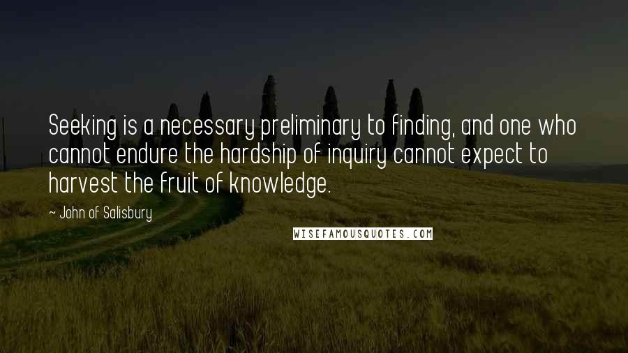 John Of Salisbury Quotes: Seeking is a necessary preliminary to finding, and one who cannot endure the hardship of inquiry cannot expect to harvest the fruit of knowledge.