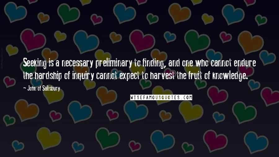 John Of Salisbury Quotes: Seeking is a necessary preliminary to finding, and one who cannot endure the hardship of inquiry cannot expect to harvest the fruit of knowledge.