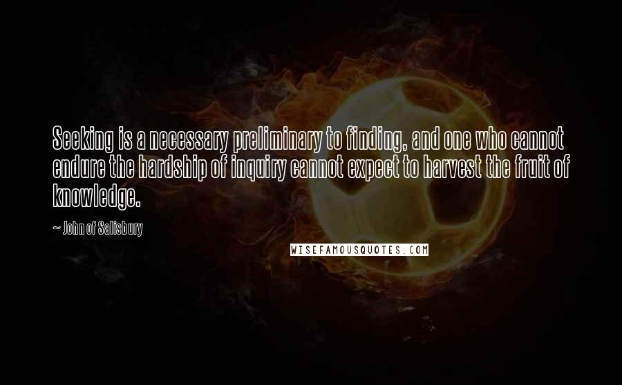 John Of Salisbury Quotes: Seeking is a necessary preliminary to finding, and one who cannot endure the hardship of inquiry cannot expect to harvest the fruit of knowledge.