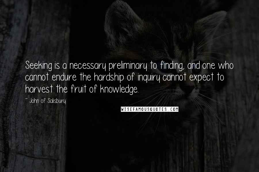 John Of Salisbury Quotes: Seeking is a necessary preliminary to finding, and one who cannot endure the hardship of inquiry cannot expect to harvest the fruit of knowledge.