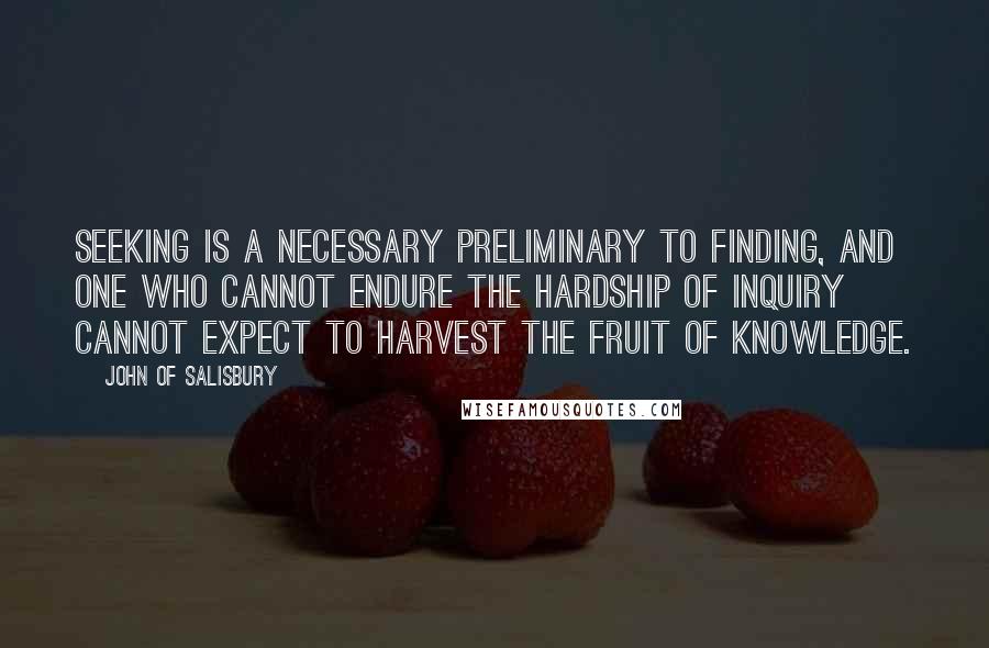 John Of Salisbury Quotes: Seeking is a necessary preliminary to finding, and one who cannot endure the hardship of inquiry cannot expect to harvest the fruit of knowledge.