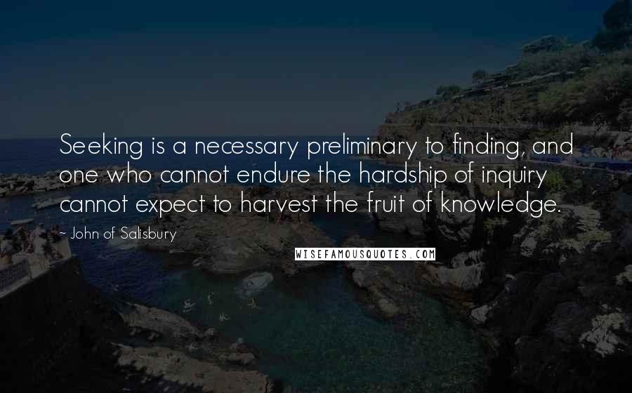 John Of Salisbury Quotes: Seeking is a necessary preliminary to finding, and one who cannot endure the hardship of inquiry cannot expect to harvest the fruit of knowledge.