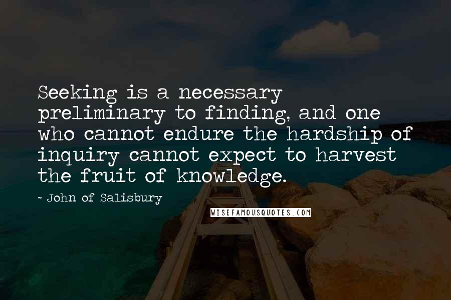 John Of Salisbury Quotes: Seeking is a necessary preliminary to finding, and one who cannot endure the hardship of inquiry cannot expect to harvest the fruit of knowledge.