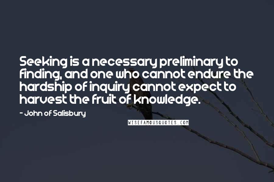 John Of Salisbury Quotes: Seeking is a necessary preliminary to finding, and one who cannot endure the hardship of inquiry cannot expect to harvest the fruit of knowledge.