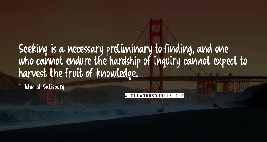 John Of Salisbury Quotes: Seeking is a necessary preliminary to finding, and one who cannot endure the hardship of inquiry cannot expect to harvest the fruit of knowledge.