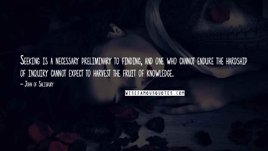 John Of Salisbury Quotes: Seeking is a necessary preliminary to finding, and one who cannot endure the hardship of inquiry cannot expect to harvest the fruit of knowledge.