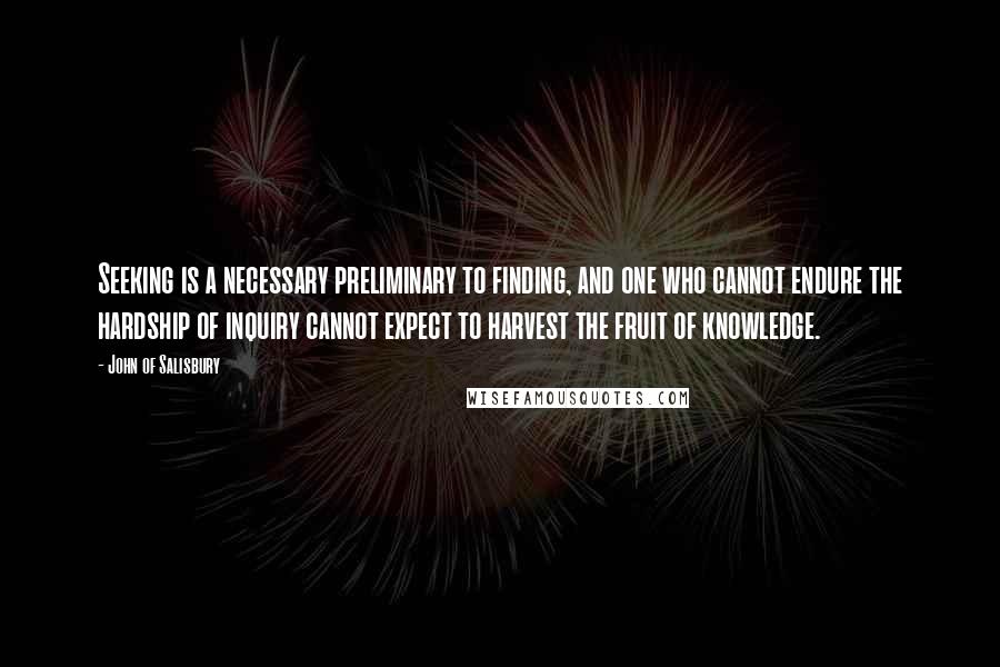 John Of Salisbury Quotes: Seeking is a necessary preliminary to finding, and one who cannot endure the hardship of inquiry cannot expect to harvest the fruit of knowledge.