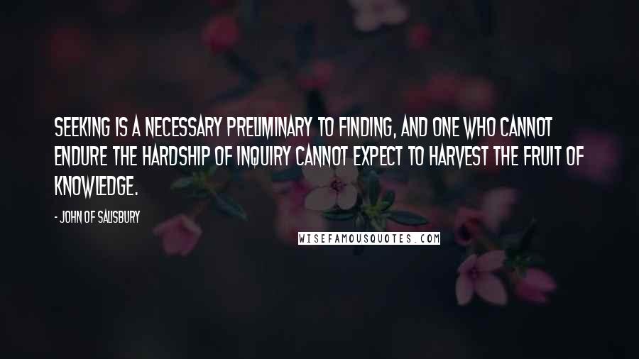 John Of Salisbury Quotes: Seeking is a necessary preliminary to finding, and one who cannot endure the hardship of inquiry cannot expect to harvest the fruit of knowledge.