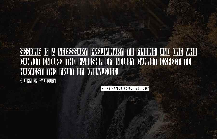 John Of Salisbury Quotes: Seeking is a necessary preliminary to finding, and one who cannot endure the hardship of inquiry cannot expect to harvest the fruit of knowledge.