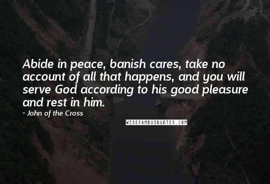 John Of The Cross Quotes: Abide in peace, banish cares, take no account of all that happens, and you will serve God according to his good pleasure and rest in him.