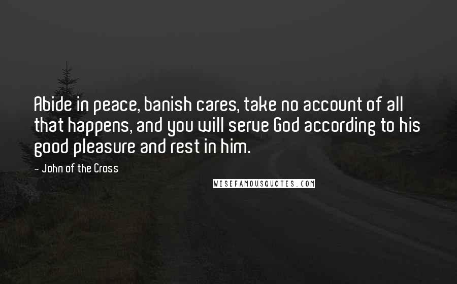 John Of The Cross Quotes: Abide in peace, banish cares, take no account of all that happens, and you will serve God according to his good pleasure and rest in him.