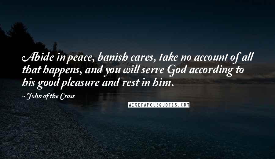 John Of The Cross Quotes: Abide in peace, banish cares, take no account of all that happens, and you will serve God according to his good pleasure and rest in him.