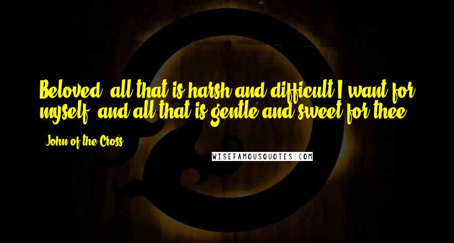 John Of The Cross Quotes: Beloved, all that is harsh and difficult I want for myself, and all that is gentle and sweet for thee.