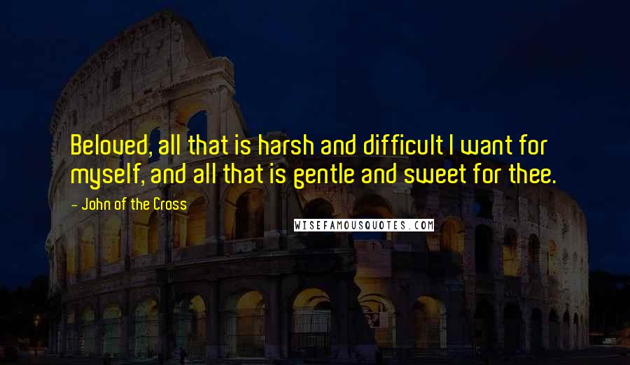 John Of The Cross Quotes: Beloved, all that is harsh and difficult I want for myself, and all that is gentle and sweet for thee.