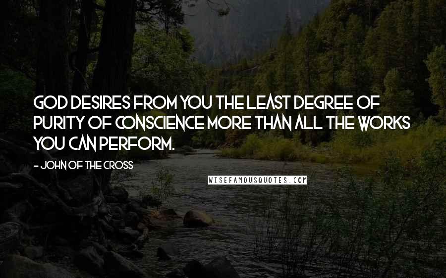John Of The Cross Quotes: God desires from you the least degree of purity of conscience more than all the works you can perform.