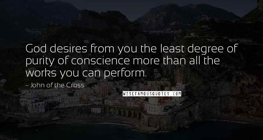 John Of The Cross Quotes: God desires from you the least degree of purity of conscience more than all the works you can perform.