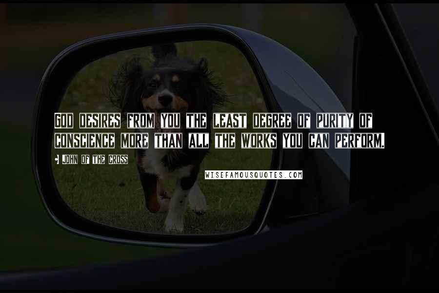 John Of The Cross Quotes: God desires from you the least degree of purity of conscience more than all the works you can perform.