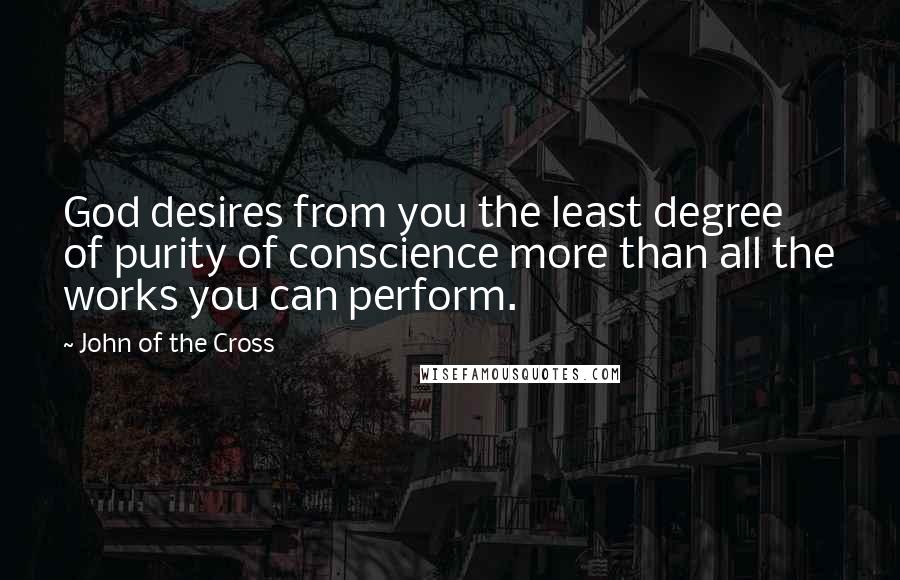 John Of The Cross Quotes: God desires from you the least degree of purity of conscience more than all the works you can perform.