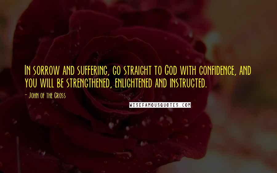 John Of The Cross Quotes: In sorrow and suffering, go straight to God with confidence, and you will be strengthened, enlightened and instructed.