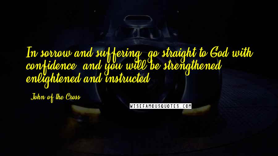 John Of The Cross Quotes: In sorrow and suffering, go straight to God with confidence, and you will be strengthened, enlightened and instructed.