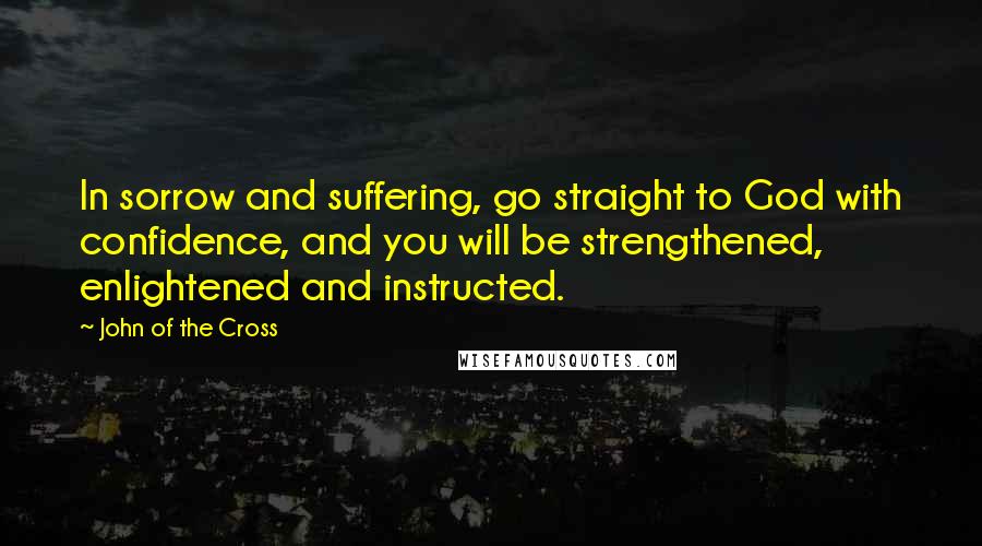 John Of The Cross Quotes: In sorrow and suffering, go straight to God with confidence, and you will be strengthened, enlightened and instructed.