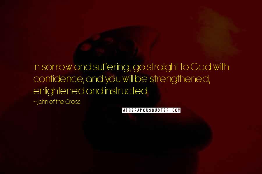 John Of The Cross Quotes: In sorrow and suffering, go straight to God with confidence, and you will be strengthened, enlightened and instructed.