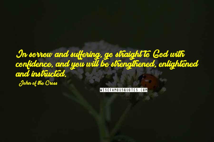 John Of The Cross Quotes: In sorrow and suffering, go straight to God with confidence, and you will be strengthened, enlightened and instructed.