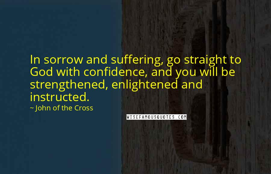 John Of The Cross Quotes: In sorrow and suffering, go straight to God with confidence, and you will be strengthened, enlightened and instructed.