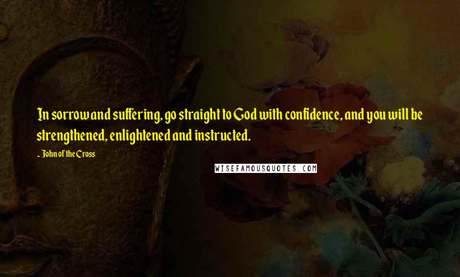 John Of The Cross Quotes: In sorrow and suffering, go straight to God with confidence, and you will be strengthened, enlightened and instructed.