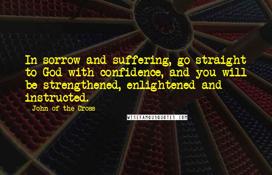 John Of The Cross Quotes: In sorrow and suffering, go straight to God with confidence, and you will be strengthened, enlightened and instructed.