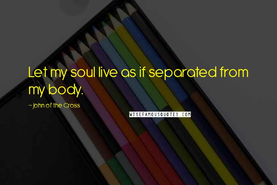 John Of The Cross Quotes: Let my soul live as if separated from my body.