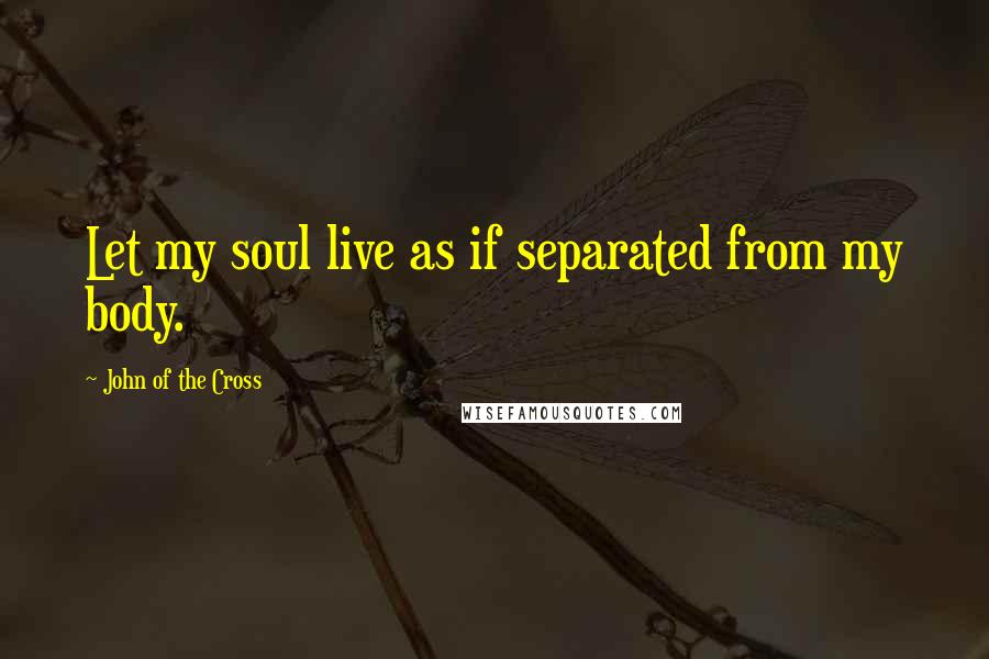 John Of The Cross Quotes: Let my soul live as if separated from my body.