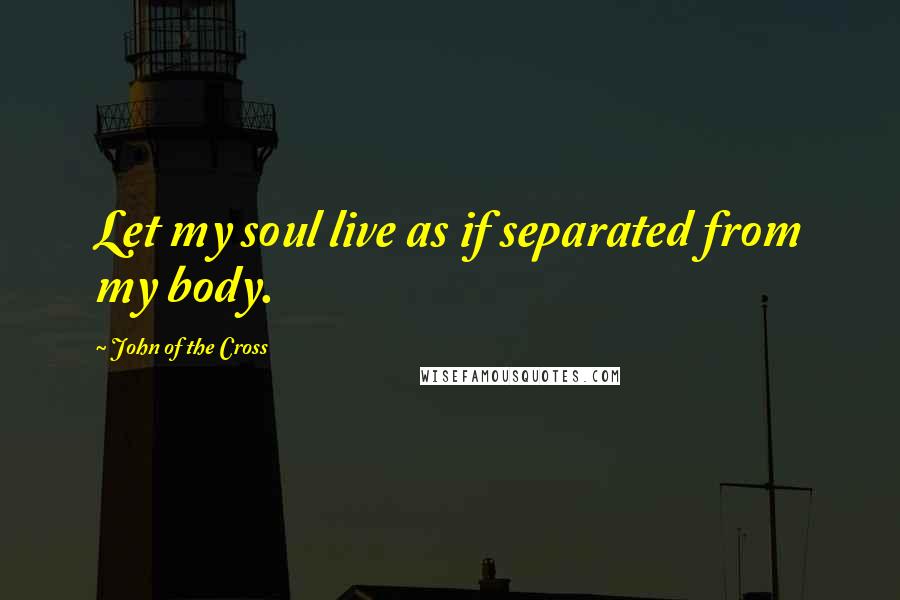 John Of The Cross Quotes: Let my soul live as if separated from my body.