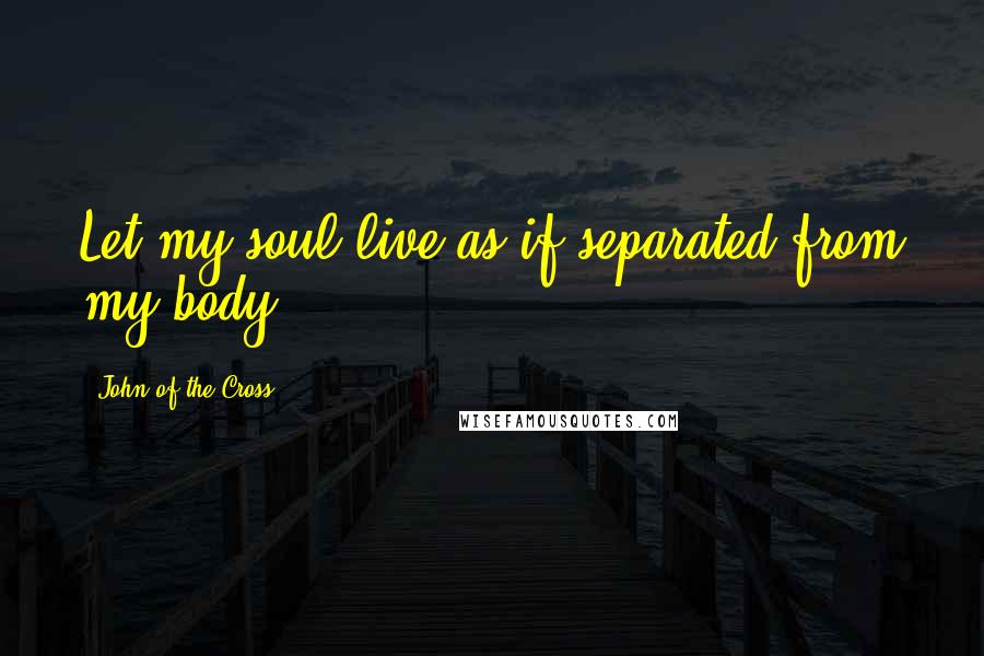 John Of The Cross Quotes: Let my soul live as if separated from my body.