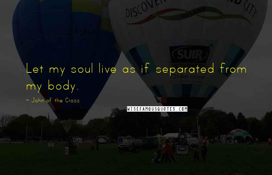 John Of The Cross Quotes: Let my soul live as if separated from my body.