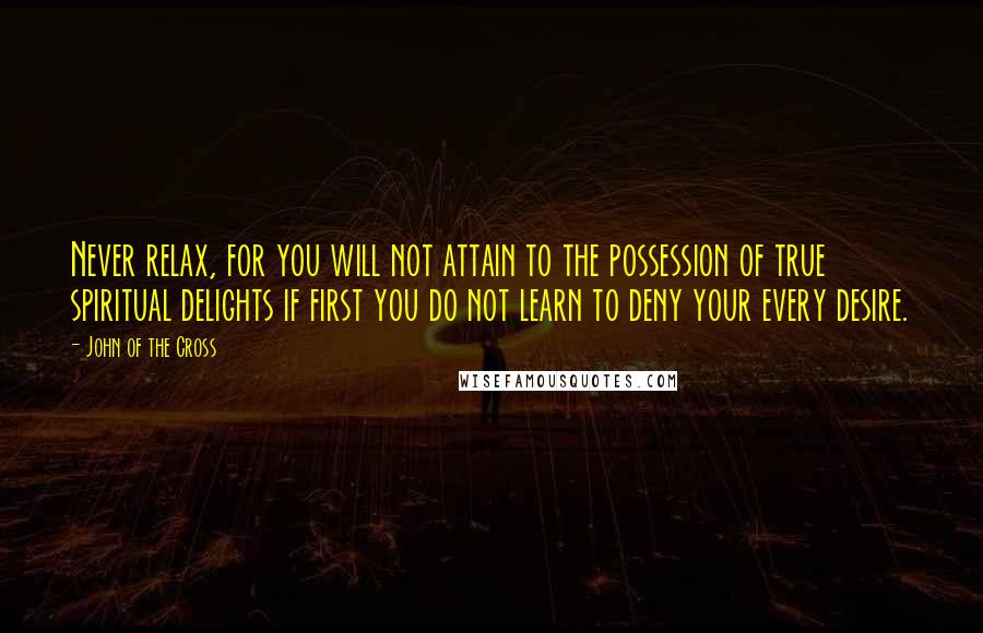 John Of The Cross Quotes: Never relax, for you will not attain to the possession of true spiritual delights if first you do not learn to deny your every desire.