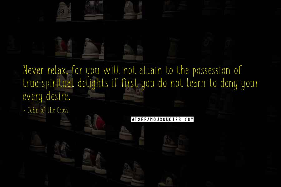 John Of The Cross Quotes: Never relax, for you will not attain to the possession of true spiritual delights if first you do not learn to deny your every desire.