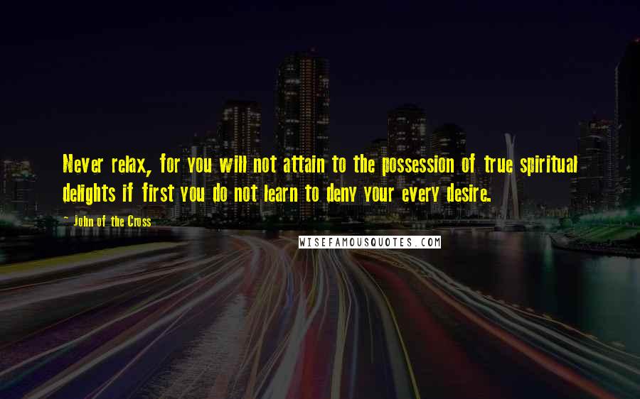 John Of The Cross Quotes: Never relax, for you will not attain to the possession of true spiritual delights if first you do not learn to deny your every desire.