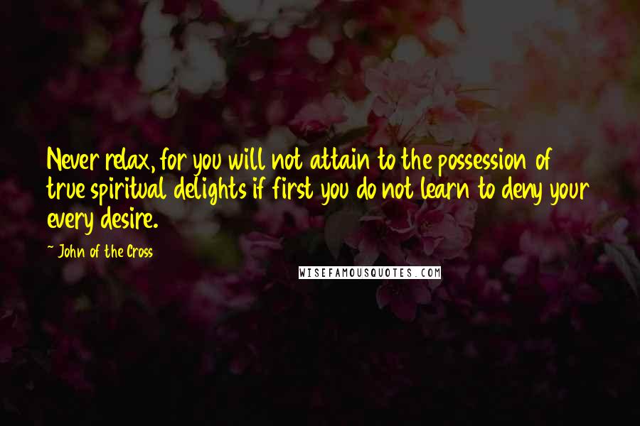 John Of The Cross Quotes: Never relax, for you will not attain to the possession of true spiritual delights if first you do not learn to deny your every desire.