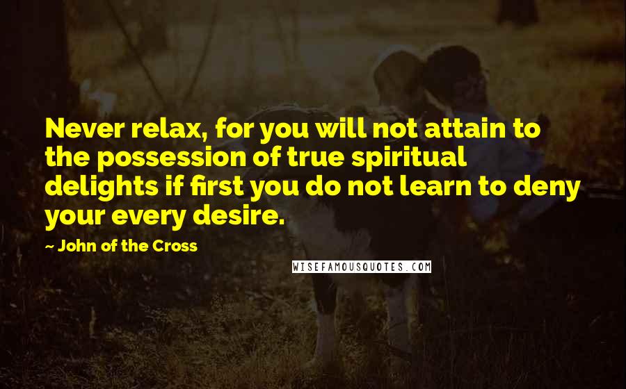 John Of The Cross Quotes: Never relax, for you will not attain to the possession of true spiritual delights if first you do not learn to deny your every desire.