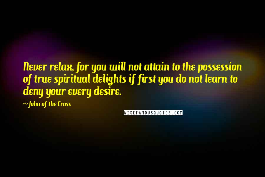 John Of The Cross Quotes: Never relax, for you will not attain to the possession of true spiritual delights if first you do not learn to deny your every desire.