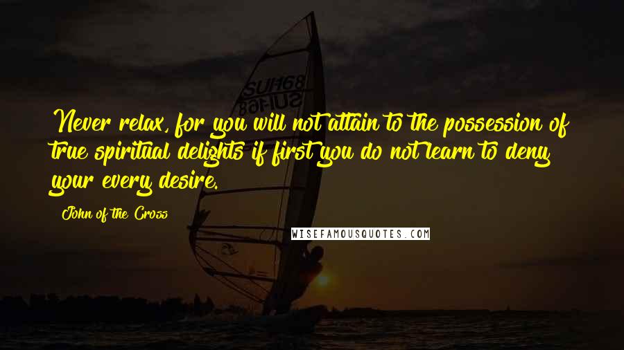 John Of The Cross Quotes: Never relax, for you will not attain to the possession of true spiritual delights if first you do not learn to deny your every desire.