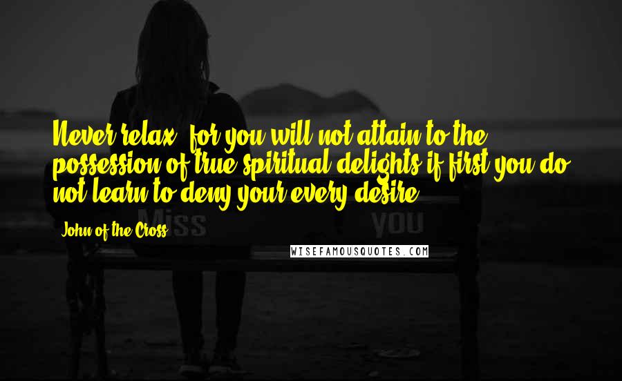 John Of The Cross Quotes: Never relax, for you will not attain to the possession of true spiritual delights if first you do not learn to deny your every desire.