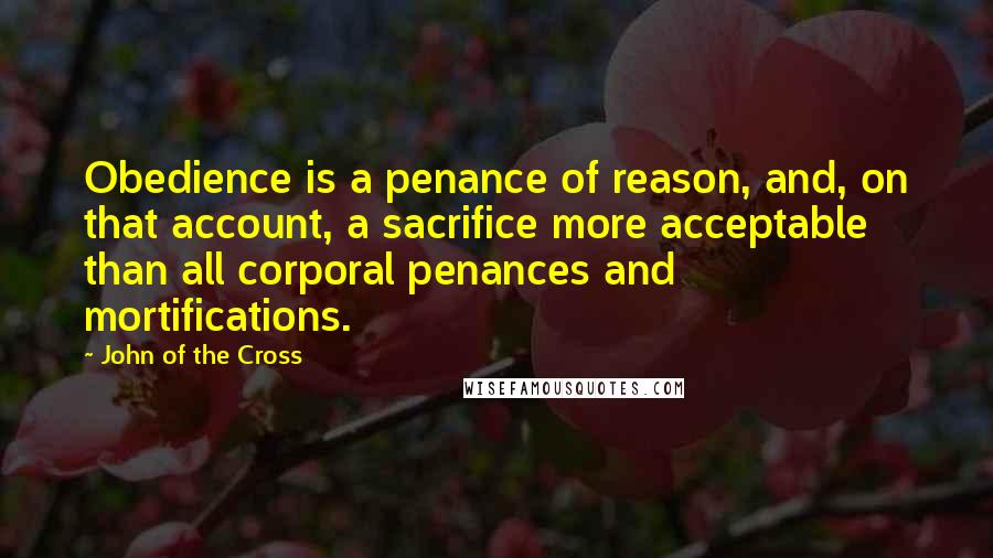 John Of The Cross Quotes: Obedience is a penance of reason, and, on that account, a sacrifice more acceptable than all corporal penances and mortifications.