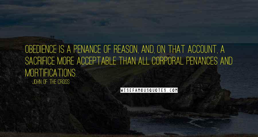 John Of The Cross Quotes: Obedience is a penance of reason, and, on that account, a sacrifice more acceptable than all corporal penances and mortifications.