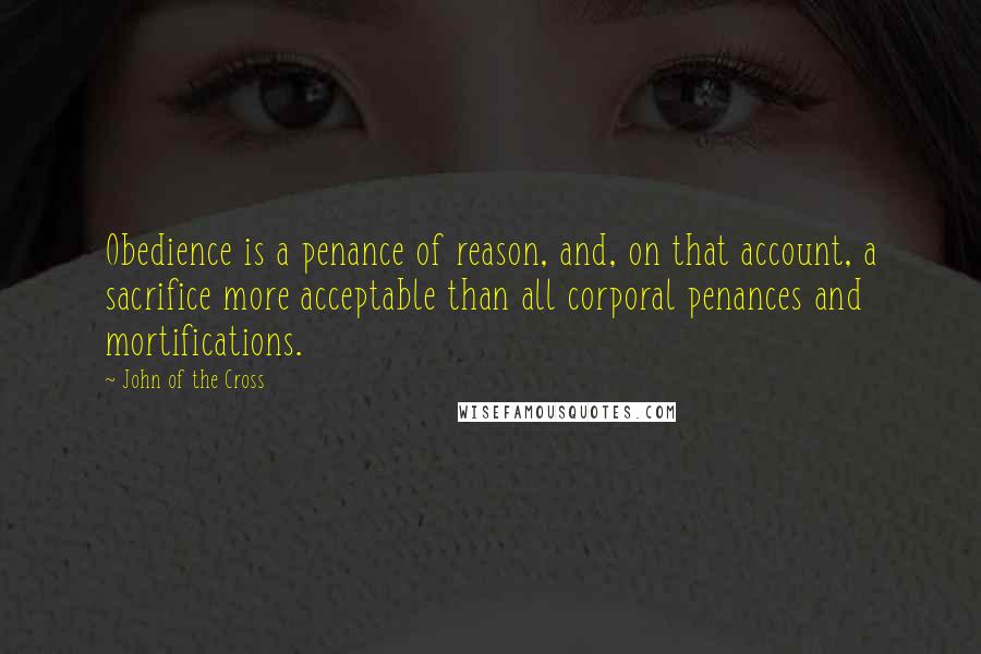 John Of The Cross Quotes: Obedience is a penance of reason, and, on that account, a sacrifice more acceptable than all corporal penances and mortifications.