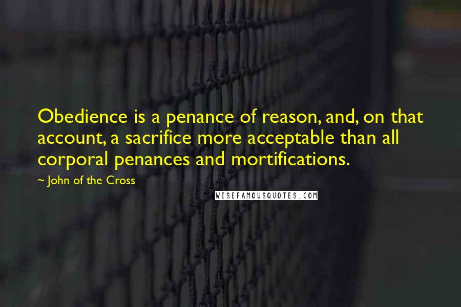 John Of The Cross Quotes: Obedience is a penance of reason, and, on that account, a sacrifice more acceptable than all corporal penances and mortifications.