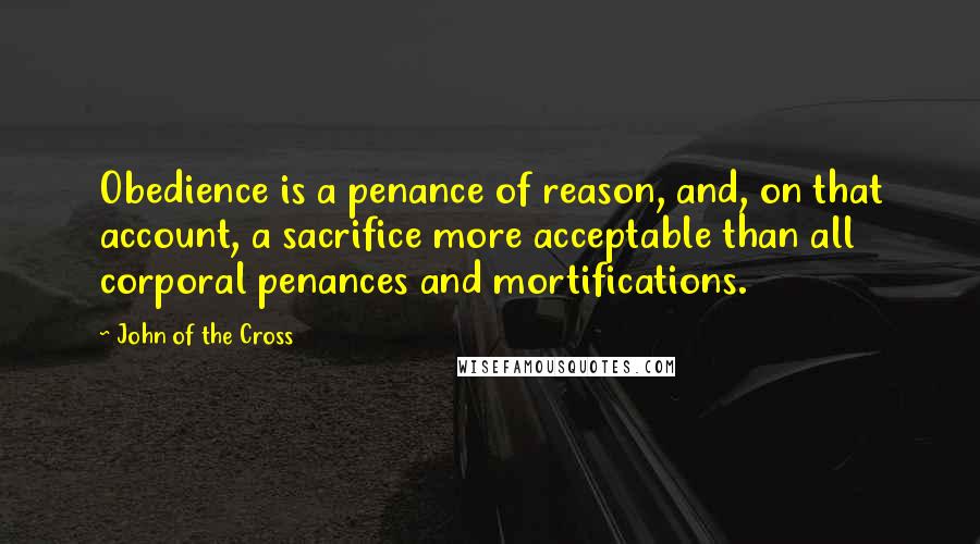 John Of The Cross Quotes: Obedience is a penance of reason, and, on that account, a sacrifice more acceptable than all corporal penances and mortifications.